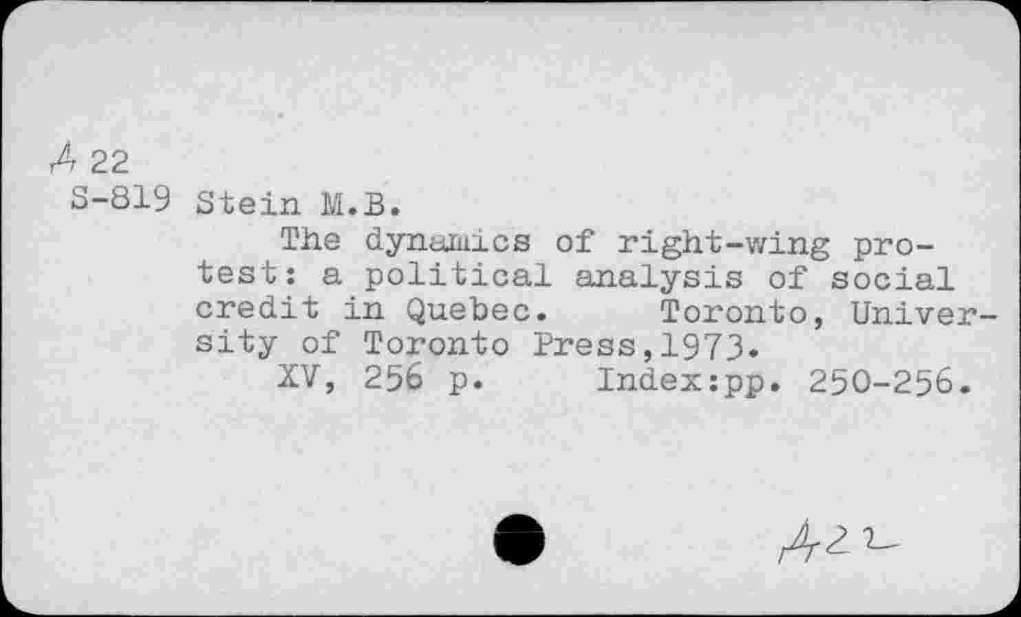 ﻿A 22
S-819 Stein M.B.
The dynamics of right-wing protest: a political analysis of social credit in Quebec. Toronto, Univer sity of Toronto Press,1973.
XV, 256 p. Index:pp. 250-256.